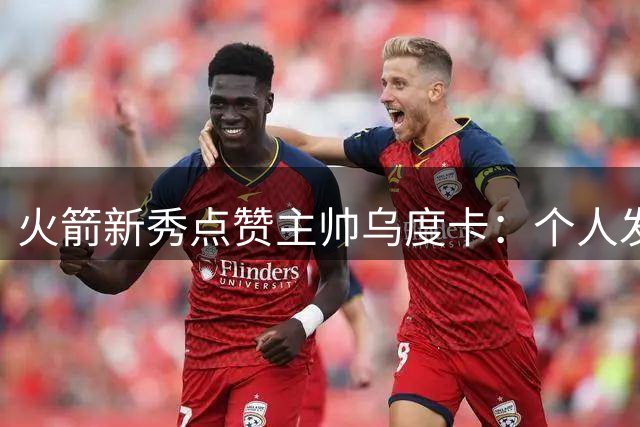 火箭新秀点赞主帅乌度卡：个人发展空间获充分保障