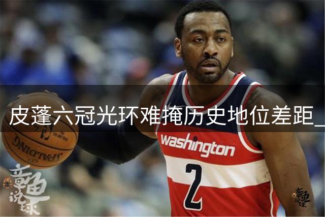 皮蓬六冠光环难掩历史地位差距 美媒犀利点评球星排名争议