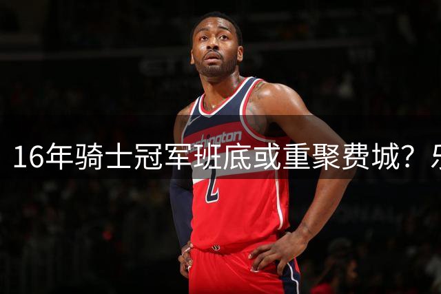16年骑士冠军班底或重聚费城？乐福与76人接触引发NBA怀旧潮